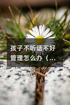 孩子不聽話不好管理怎么辦(怎樣管好不聽話的孩子)