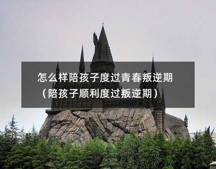 怎么樣陪孩子度過(guò)青春叛逆期(陪孩子順利度過(guò)叛逆期)