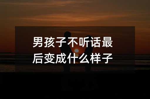 男孩子不聽話最后變成什么樣子