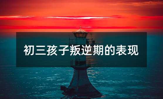 初三孩子叛逆期的表現