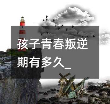 孩子青春叛逆期有多久_