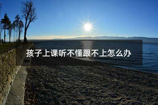 孩子上課聽不懂跟不上怎么辦