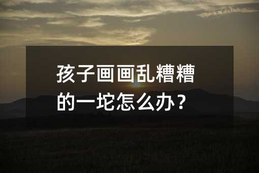 孩子畫畫亂糟糟的一坨怎么辦?