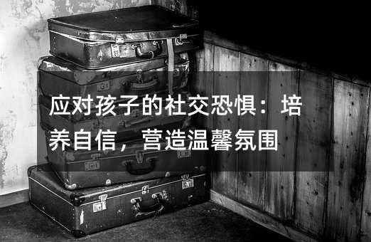 應(yīng)對(duì)孩子的社交恐懼:培養(yǎng)自信,營(yíng)造溫馨氛圍