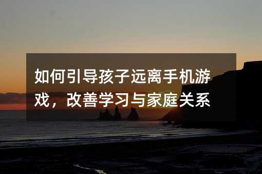 如何引導孩子遠離手機游戲,改善學習與家庭關系