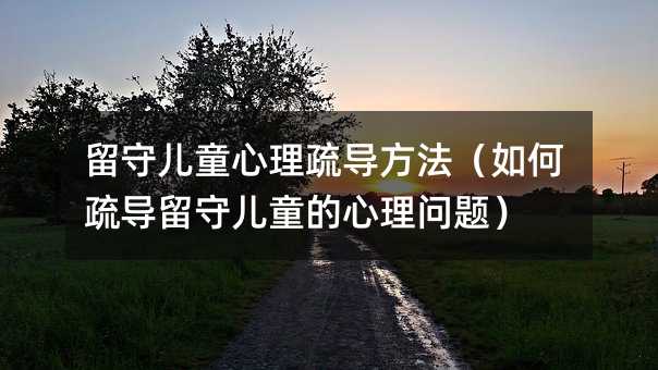 留守兒童心理疏導方法(如何疏導留守兒童的心理問題)
