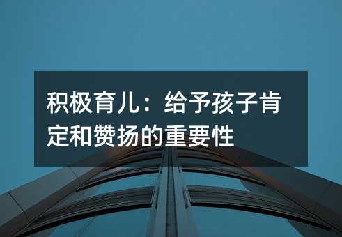 積極育兒:給予孩子肯定和贊揚的重要性