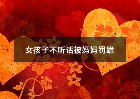 女孩子不聽話被媽媽罰跪