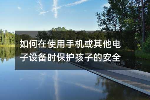 如何在使用手機或其他電子設(shè)備時保護孩子的安全