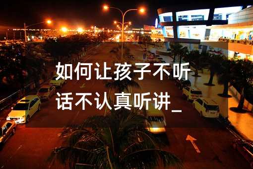 如何讓孩子不聽話不認真聽講_