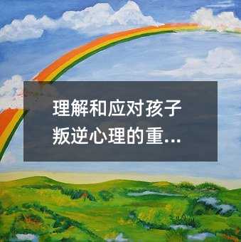 理解和應對孩子叛逆心理的重要性