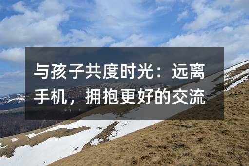與孩子共度時光:遠(yuǎn)離手機(jī),擁抱更好的交流
