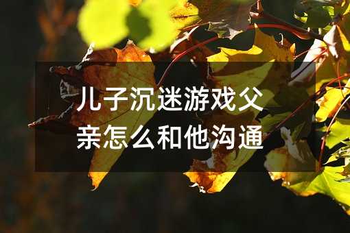 兒子沉迷游戲父親怎么和他溝通