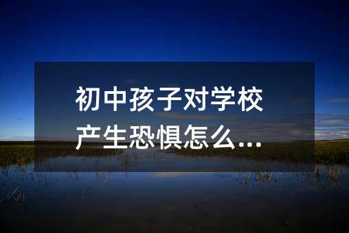 初中孩子對學校產生恐懼怎么辦?
