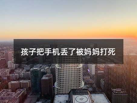 孩子把手機丟了被媽媽打死