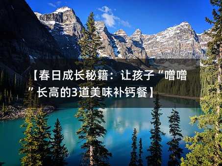 【春日成長秘籍:讓孩子“噌噌”長高的3道美味補(bǔ)鈣餐】