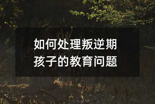 如何處理叛逆期孩子的教育問題