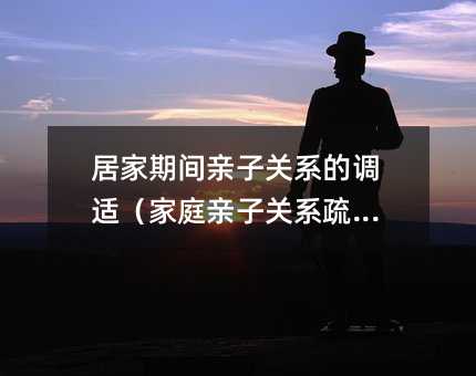 居家期間親子關(guān)系的調(diào)適(家庭親子關(guān)系疏導(dǎo))