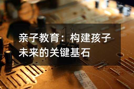 親子教育:構建孩子未來的關鍵基石