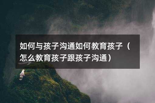 如何與孩子溝通如何教育孩子(怎么教育孩子跟孩子溝通)