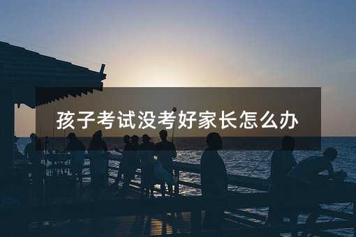 孩子考試沒考好家長怎么辦