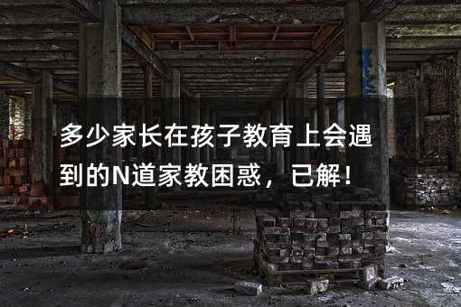 多少家長在孩子教育上會遇到的N道家教困惑,已解!
