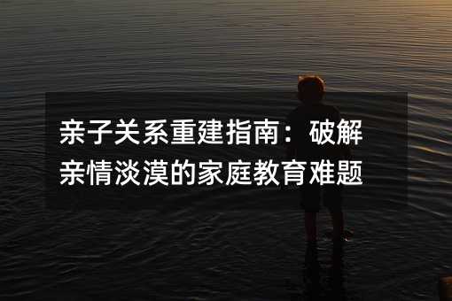 親子關系重建指南:破解親情淡漠的家庭教育難題
