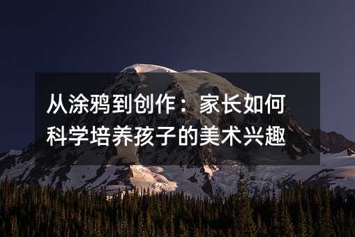 從涂鴉到創(chuàng)作:家長如何科學培養(yǎng)孩子的美術(shù)興趣