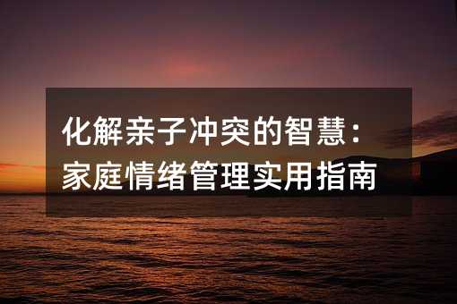 化解親子沖突的智慧:家庭情緒管理實用指南