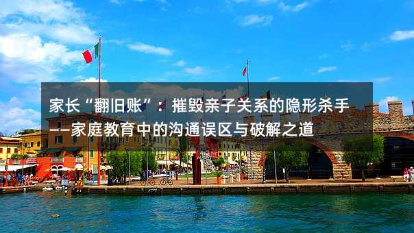 家長“翻舊賬”:摧毀親子關系的隱形殺手——家庭教育中的溝通誤區與破解之道