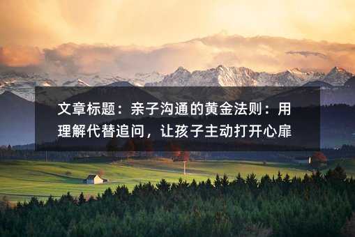 文章標題:親子溝通的黃金法則:用理解代替追問,讓孩子主動打開心扉