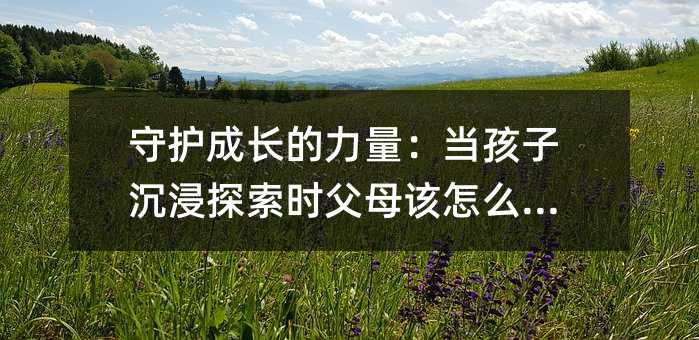 守護成長的力量:當(dāng)孩子沉浸探索時父母該怎么做?