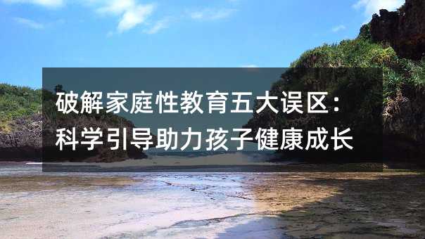 破解家庭性教育五大誤區(qū):科學引導助力孩子健康成長