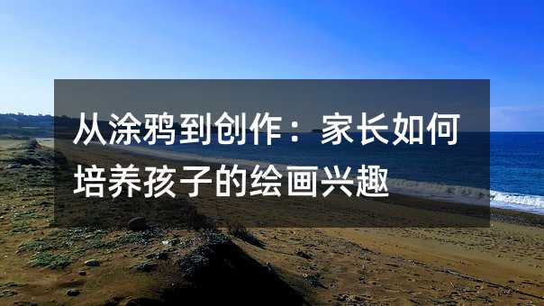 從涂鴉到創作:家長如何培養孩子的繪畫興趣