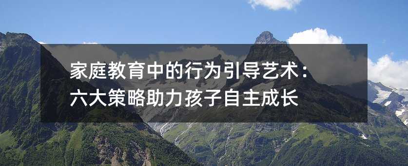 家庭教育中的行為引導(dǎo)藝術(shù):六大策略助力孩子自主成長