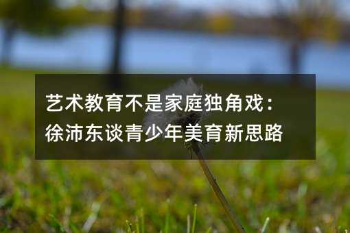 藝術教育不是家庭獨角戲:徐沛東談青少年美育新思路