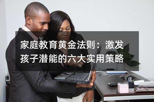 家庭教育黃金法則:激發孩子潛能的六大實用策略