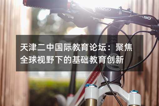 天津二中國際教育論壇:聚焦全球視野下的基礎教育創新