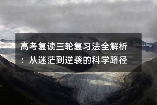 高考復讀三輪復習法全解析:從迷茫到逆襲的科學路徑