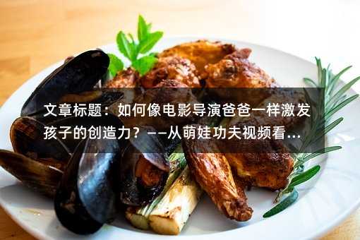 文章標題:如何像電影導演爸爸一樣激發孩子的創造力?——從萌娃功夫視頻看家庭教育新思路