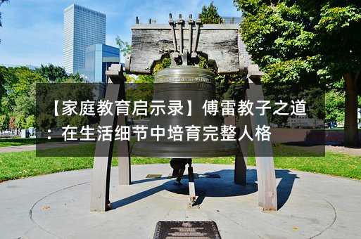 【家庭教育啟示錄】傅雷教子之道:在生活細(xì)節(jié)中培育完整人格