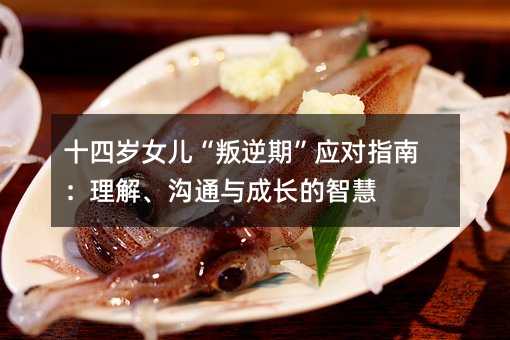 十四歲女兒“叛逆期”應對指南:理解、溝通與成長的智慧