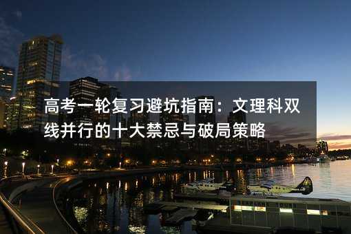 高考一輪復習避坑指南:文理科雙線并行的十大禁忌與破局策略