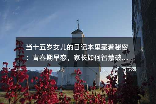 當十五歲女兒的日記本里藏著秘密:青春期早戀,家長如何智慧破局?