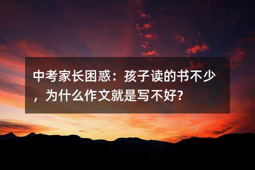 中考家長(zhǎng)困惑:孩子讀的書不少,為什么作文就是寫不好?