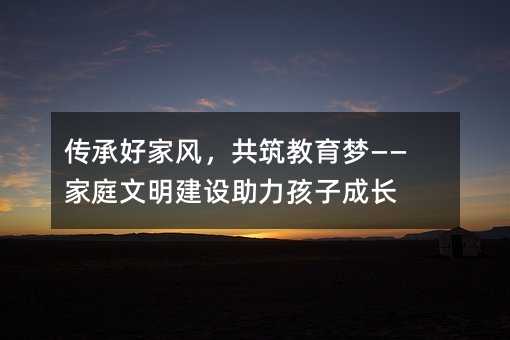 傳承好家風,共筑教育夢——家庭文明建設助力孩子成長