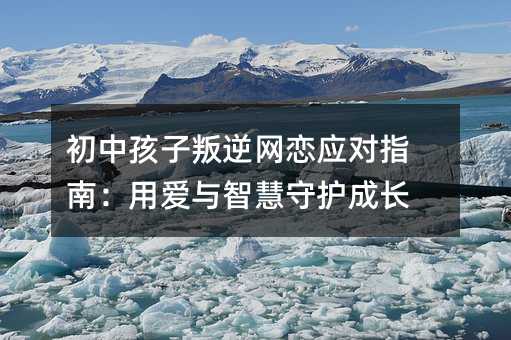 初中孩子叛逆網戀應對指南:用愛與智慧守護成長