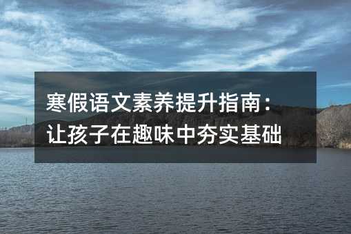 寒假語文素養提升指南:讓孩子在趣味中夯實基礎