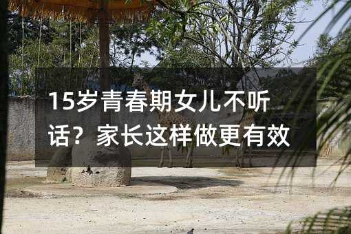 15歲青春期女兒不聽(tīng)話?家長(zhǎng)這樣做更有效!