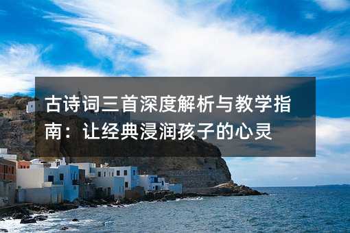古詩詞三首深度解析與教學指南:讓經典浸潤孩子的心靈